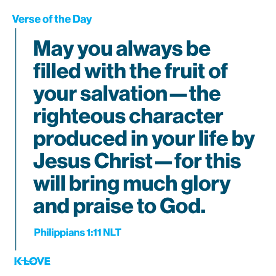 May you always be filled with the fruit of your salvation—the righteous character produced in your life by Jesus Christ—for this will bring much glory and praise to God.